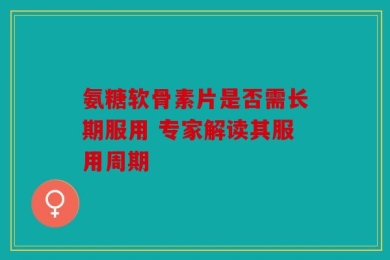 氨糖软骨素片是否需长期服用 专家解读其服用周期