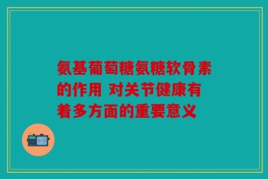 氨基葡萄糖氨糖软骨素的作用 对关节健康有着多方面的重要意义