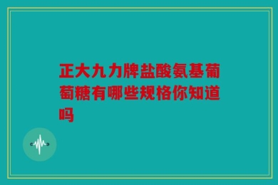 正大九力牌盐酸氨基葡萄糖有哪些规格你知道吗