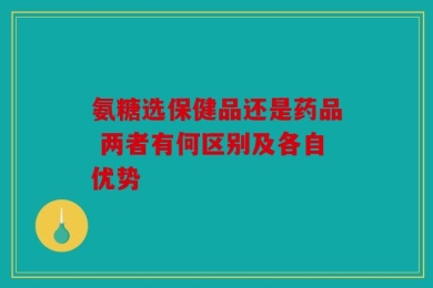 氨糖选保健品还是药品 两者有何区别及各自优势