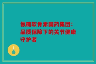 氨糖软骨素国药集团：品质保障下的关节健康守护者