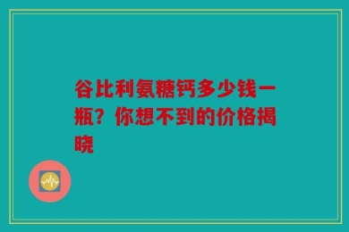 谷比利氨糖钙多少钱一瓶？你想不到的价格揭晓