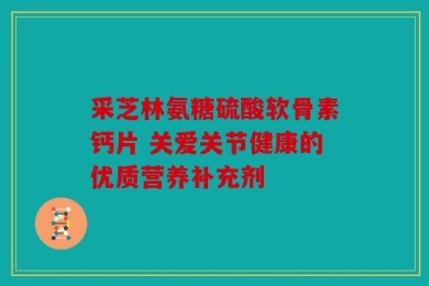 采芝林氨糖硫酸软骨素钙片 关爱关节健康的优质营养补充剂