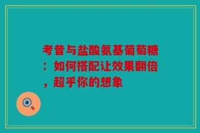 考昔与盐酸氨基葡萄糖：如何搭配让效果翻倍，超乎你的想象