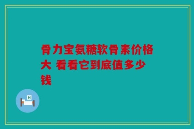 骨力宝氨糖软骨素价格大 看看它到底值多少钱