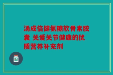 汤成倍健氨糖软骨素胶囊 关爱关节健康的优质营养补充剂