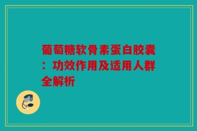 葡萄糖软骨素蛋白胶囊：功效作用及适用人群全解析
