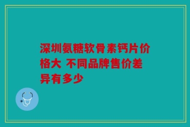 深圳氨糖软骨素钙片价格大 不同品牌售价差异有多少