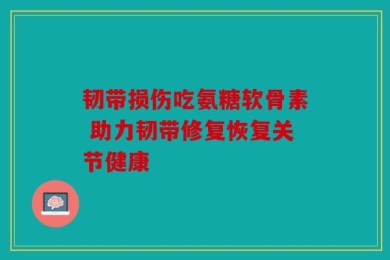 韧带损伤吃氨糖软骨素 助力韧带修复恢复关节健康