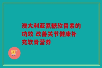 澳大利亚氨糖软骨素的功效 改善关节健康补充软骨营养