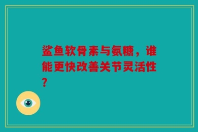 鲨鱼软骨素与氨糖，谁能更快改善关节灵活性？