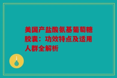 美国产盐酸氨基葡萄糖胶囊：功效特点及适用人群全解析