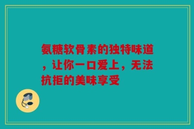 氨糖软骨素的独特味道，让你一口爱上，无法抗拒的美味享受