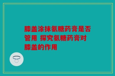 膝盖涂抹氨糖药膏是否管用 探究氨糖药膏对膝盖的作用