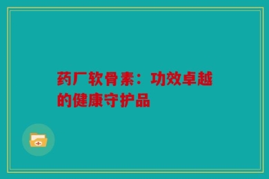 药厂软骨素：功效卓越的健康守护品