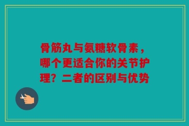 骨筋丸与氨糖软骨素，哪个更适合你的关节护理？二者的区别与优势