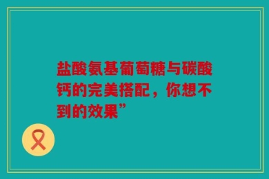 盐酸氨基葡萄糖与碳酸钙的完美搭配，你想不到的效果”