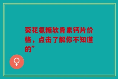 葵花氨糖软骨素钙片价格，点击了解你不知道的”