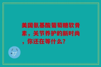 美国氨基酸葡萄糖软骨素，关节养护的新时尚，你还在等什么？