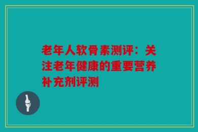 老年人软骨素测评：关注老年健康的重要营养补充剂评测