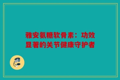 雅安氨糖软骨素：功效显著的关节健康守护者