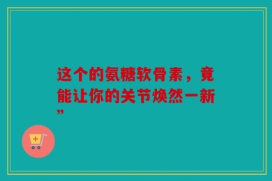 这个的氨糖软骨素，竟能让你的关节焕然一新”