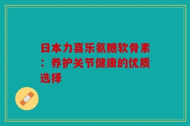 日本力喜乐氨糖软骨素：养护关节健康的优质选择