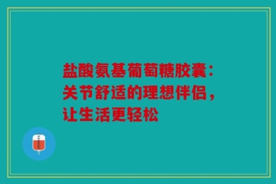盐酸氨基葡萄糖胶囊：关节舒适的理想伴侣，让生活更轻松