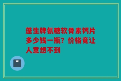 蓬生牌氨糖软骨素钙片多少钱一瓶？价格竟让人意想不到