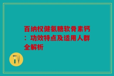 百纳权健氨糖软骨素钙：功效特点及适用人群全解析