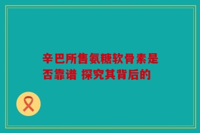 辛巴所售氨糖软骨素是否靠谱 探究其背后的
