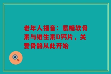 老年人福音：氨糖软骨素与维生素D钙片，关爱骨骼从此开始