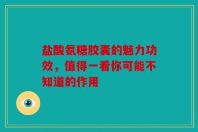 盐酸氨糖胶囊的魅力功效，值得一看你可能不知道的作用