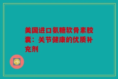 美国进口氨糖软骨素胶囊：关节健康的优质补充剂