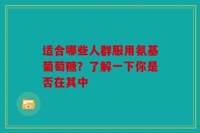 适合哪些人群服用氨基葡萄糖？了解一下你是否在其中