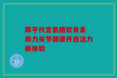 郎平代言氨糖软骨素 助力关节健康开启活力新体验