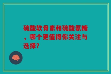 硫酸软骨素和硫酸氨糖，哪个更值得你关注与选择？