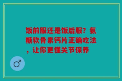 饭前服还是饭后服？氨糖软骨素钙片正确吃法，让你更懂关节保养