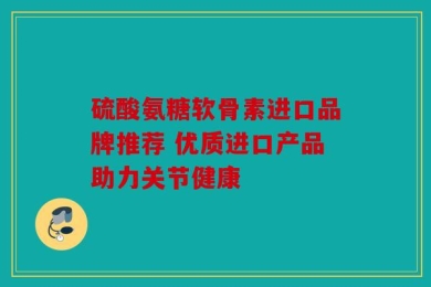 硫酸氨糖软骨素进口品牌推荐 优质进口产品助力关节健康