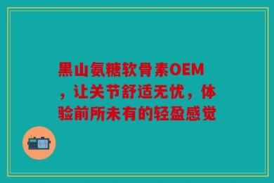 黑山氨糖软骨素OEM，让关节舒适无忧，体验前所未有的轻盈感觉