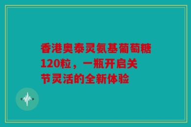 香港奥泰灵氨基葡萄糖120粒，一瓶开启关节灵活的全新体验
