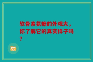 软骨素氨糖的外观大，你了解它的真实样子吗？