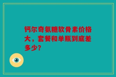 钙尔奇氨糖软骨素价格大，套餐和单瓶到底差多少？