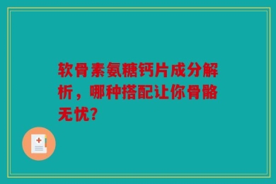 软骨素氨糖钙片成分解析，哪种搭配让你骨骼无忧？