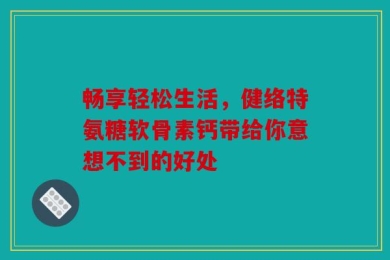 畅享轻松生活，健络特氨糖软骨素钙带给你意想不到的好处