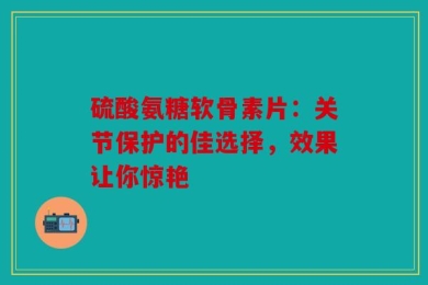 硫酸氨糖软骨素片：关节保护的佳选择，效果让你惊艳