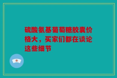 硫酸氨基葡萄糖胶囊价格大，买家们都在谈论这些细节