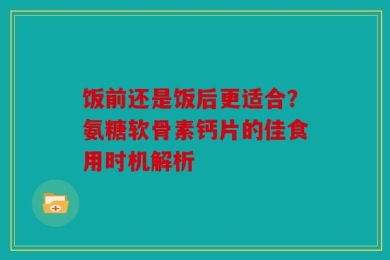饭前还是饭后更适合？氨糖软骨素钙片的佳食用时机解析