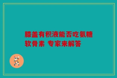 膝盖有积液能否吃氨糖软骨素 专家来解答