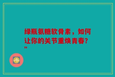 绿瓶氨糖软骨素，如何让你的关节重焕青春？”